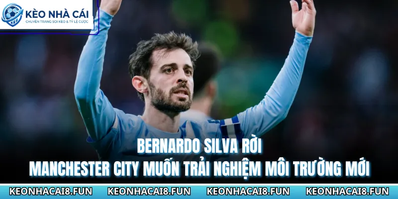 Bernardo Silva rời Manchester City muốn trải nghiệm môi trường mới