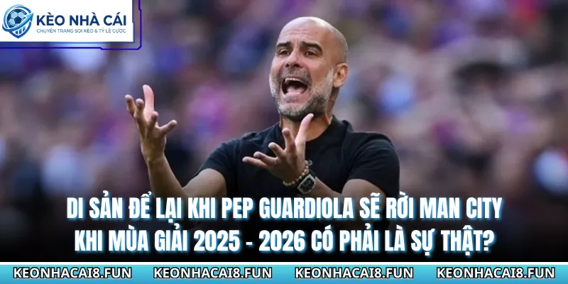 Di sản để lại khi Pep Guardiola sẽ rời Man City khi mùa giải 2025 - 2026 có phải là sự thật?