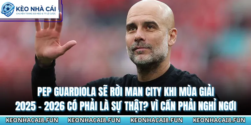 Pep Guardiola sẽ rời Man City khi mùa giải 2025 - 2026 có phải là sự thật? Vì cần phải nghỉ ngơi
