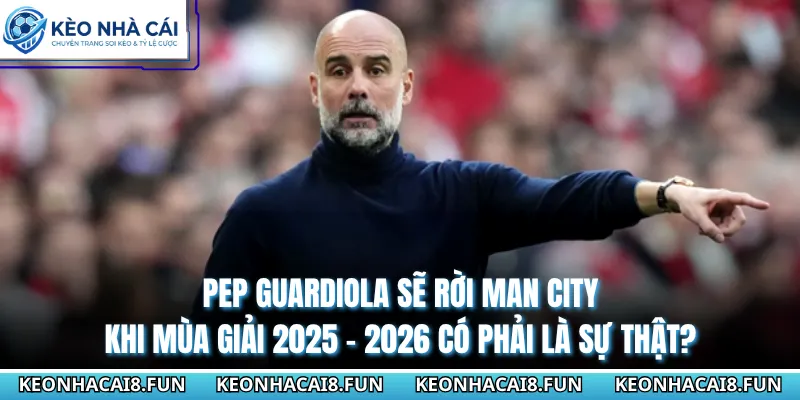 Pep Guardiola Sẽ Rời Man City Khi Mùa Giải 2025 - 2026 Có Phải Là Sự Thật?